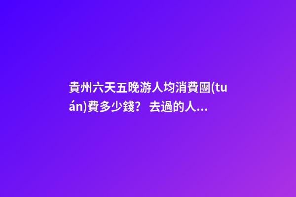 貴州六天五晚游人均消費團(tuán)費多少錢？ 去過的人分享貴州純玩六天，點擊這篇全明白